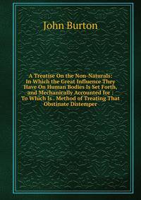 A Treatise On the Non-Naturals: In Which the Great Influence They Have On Human Bodies Is Set Forth, and Mechanically Accounted for : To Which Is . Method of Treating That Obstinate Distemper