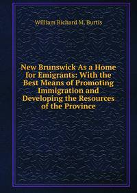 New Brunswick As a Home for Emigrants: With the Best Means of Promoting Immigration and Developing the Resources of the Province