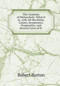 The Anatomy of Melancholy: What It Is, with All the Kinds, Causes, Symptomes, Prognostics, and Several Cures of It .