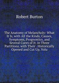 The Anatomy of Melancholy: What It Is, with All the Kinds, Causes, Symptoms, Prognostics, and Several Cures of It. in Three Partitions. with Their . Historically Opened and Cut Up, Volu