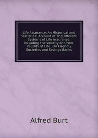 Life Assurance: An Historical and Statistical Account of TheDifferent Systems of Life Assurance; Including the Validity and Non-Validity of Life . On Friendly Societies and Savings Banks.
