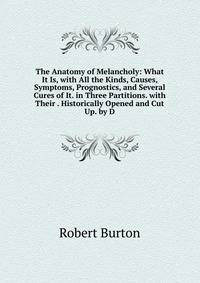 The Anatomy of Melancholy: What It Is, with All the Kinds, Causes, Symptoms, Prognostics, and Several Cures of It. in Three Partitions. with Their . Historically Opened and Cut Up. by D