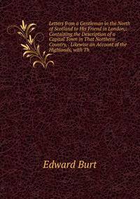 Letters from a Gentleman in the North of Scotland to His Friend in London;: Containing the Description of a Capital Town in That Northern Country, . Likewise an Account of the Highlands, with Th