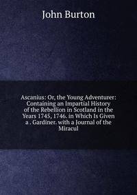Ascanius: Or, the Young Adventurer: Containing an Impartial History of the Rebellion in Scotland in the Years 1745, 1746. in Which Is Given a . Gardiner. with a Journal of the Miracul