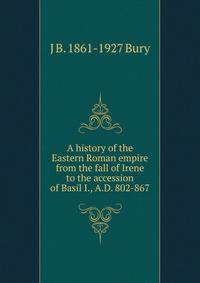 A history of the Eastern Roman empire from the fall of Irene to the accession of Basil I., A.D. 802-867