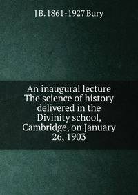 An inaugural lecture The science of history delivered in the Divinity school, Cambridge, on January 26, 1903