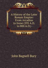 A History of the Later Roman Empire: From Arcadius to Irene (395 A.D. to 800 A.D.)