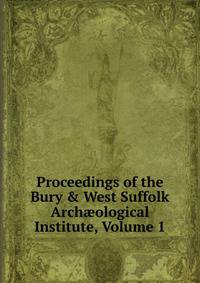 Proceedings of the Bury &amp; West Suffolk Arch?ological Institute, Volume 1