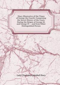 Diary Illustrative of the Times of George the Fourth: Comprising the Secret History of the Court, During the Reigns of George Iii. and George IV . . and from Other Distinguished Person