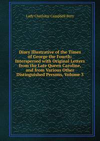 Diary Illustrative of the Times of George the Fourth: Interspersed with Original Letters from the Late Queen Caroline, and from Various Other Distinguished Persons, Volume 3