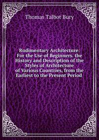 Rudimentary Architecture: For the Use of Beginners. the History and Description of the Styles of Architecture of Various Countries, from the Earliest to the Present Period .