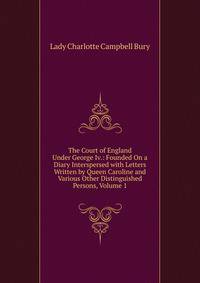 The Court of England Under George Iv.: Founded On a Diary Interspersed with Letters Written by Queen Caroline and Various Other Distinguished Persons, Volume 1