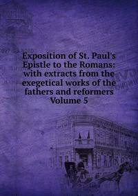 Exposition of St. Paul's Epistle to the Romans: with extracts from the exegetical works of the fathers and reformers Volume 5