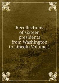 Recollections of sixteen presidents from Washington to Lincoln Volume 1