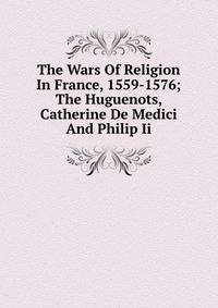 The Wars Of Religion In France, 1559-1576; The Huguenots, Catherine De Medici And Philip Ii