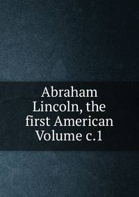 Abraham Lincoln, the first American Volume c.1