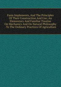 Farm Implements, And The Principles Of Their Construction And Use; An Elementary And Familiar Treatise On Mechanics And On Natural Philosophy . To The Ordinary Practices Of Agriculture