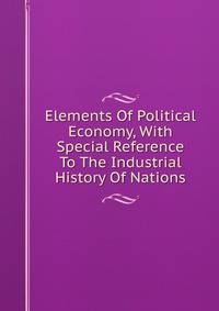Elements Of Political Economy, With Special Reference To The Industrial History Of Nations