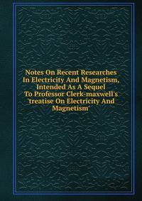 Notes On Recent Researches In Electricity And Magnetism, Intended As A Sequel To Professor Clerk-maxwell's 'treatise On Electricity And Magnetism'