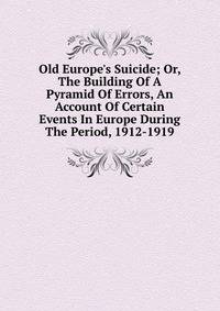 Old Europe's Suicide; Or, The Building Of A Pyramid Of Errors, An Account Of Certain Events In Europe During The Period, 1912-1919
