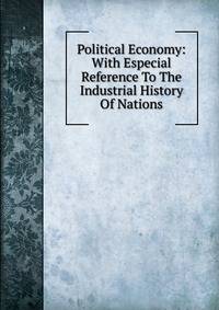 Political Economy: With Especial Reference To The Industrial History Of Nations