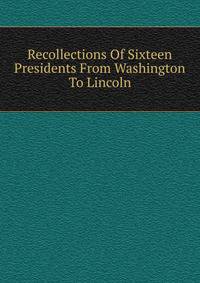 Recollections Of Sixteen Presidents From Washington To Lincoln