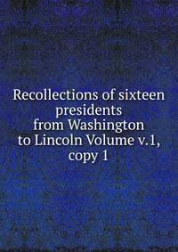 Recollections of sixteen presidents from Washington to Lincoln Volume v.1, copy 1