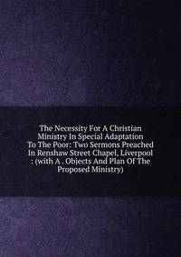 The Necessity For A Christian Ministry In Special Adaptation To The Poor: Two Sermons Preached In Renshaw Street Chapel, Liverpool : (with A . Objects And Plan Of The Proposed Ministry)