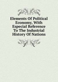 Elements Of Political Economy, With Especial Reference To The Industrial History Of Nations