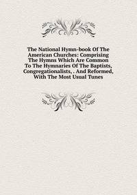 The National Hymn-book Of The American Churches: Comprising The Hymns Which Are Common To The Hymnaries Of The Baptists, Congregationalists, . And Reformed, With The Most Usual Tunes