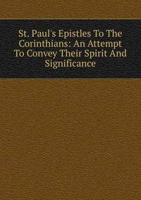 St. Paul's Epistles To The Corinthians: An Attempt To Convey Their Spirit And Significance