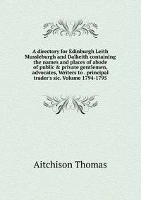 A directory for Edinburgh Leith Mussleburgh and Dalkeith containing the names and places of abode of public &amp; private gentlemen, advocates, Writers to . principal trader's sic. Volume 1794-1795
