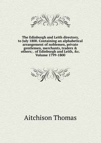 The Edinburgh and Leith directory, to July 1800. Containing an alphabetical arrangement of noblemen, private gentlemen, merchants, traders &amp; others; . of Edinburgh and Leith, &amp;c. Volume 1799-1800