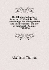 The Edinburgh directory, from July 1797 to July 1798,: containing a list of magistrates and town council of the city of Edinburgh . Volume 1797-1798