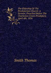 The Eldership Of The Presbyterian Church: A Sermon, Preached Before The Charleston Union Presbytery, April 4th, 1836