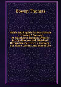 Welsh And English For Day Schools = Cymraeg A Saesneg, At Wasanaeth Ysgolion Dyddiol: Sef, Cynllun Newydd Effeithiol I Ddysgu Saesneg Drwy Y Gymraeg : For Home Lessons And School Use