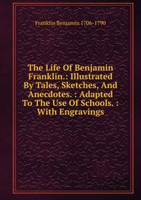 The Life Of Benjamin Franklin.: Illustrated By Tales, Sketches, And Anecdotes. : Adapted To The Use Of Schools. : With Engravings