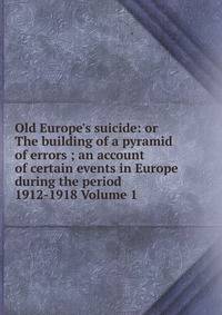 Old Europe's suicide: or The building of a pyramid of errors ; an account of certain events in Europe during the period 1912-1918 Volume 1