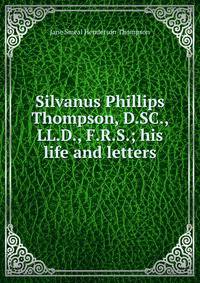 Silvanus Phillips Thompson, D.SC., LL.D., F.R.S.; his life and letters