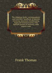 The shipping clerks', correspondents' and travellers' handbook of Spanish invoicing, insurance, bookkeeping, legal and technical terms, with Spanish powers of attorney, cable inquiry code