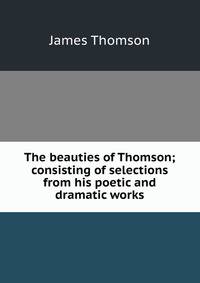 The beauties of Thomson; consisting of selections from his poetic and dramatic works