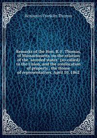 Remarks of the Hon. B. F. Thomas, of Massachusetts, on the relation of the "seceded states" (so-called) to the Union, and the confiscation of property . the House of representatives, April 10, 1862