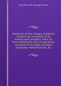 Sketches of the village of Albion: containing incidents of its history and progress, from its first settlement, and a statistical account of its trade, schools, societies, manufactures, &amp;c