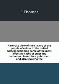 A concise view of the slavery of the people of colour in the United States; exhibiting some of the most affecting cases of cruel and barbarous . heretofore published: and also showing the