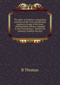 The glory of America: comprising memoirs of the lives and glorious exploits of some of the most distinguished officers, engaged in the revolutionary . Richard M. Johnson, Stephen Decatur