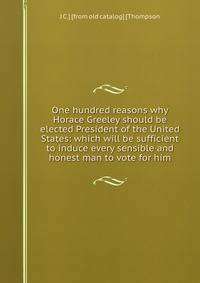 One hundred reasons why Horace Greeley should be elected President of the United States: which will be sufficient to induce every sensible and honest man to vote for him