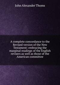 A complete concordance to the Revised version of the New Testament: embracing the marginal readings of the English revisers as well as those of the American committee