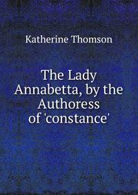 The Lady Annabetta, by the Authoress of 'constance'.