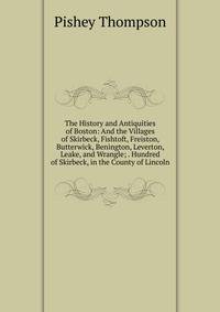 The History and Antiquities of Boston: And the Villages of Skirbeck, Fishtoft, Freiston, Butterwick, Benington, Leverton, Leake, and Wrangle; . Hundred of Skirbeck, in the County of Lincoln