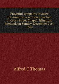 Prayerful sympathy invoked for America: a sermon preached at Cross Street Chapel, Islington, England, on Sunday, December 21st, 1862